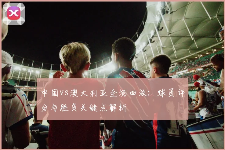 中国vs澳大利亚全场回放：球员评分与胜负关键点解析