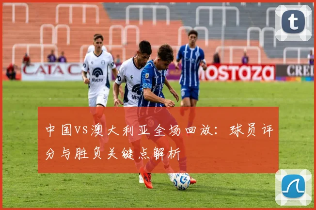 中国vs澳大利亚全场回放：球员评分与胜负关键点解析