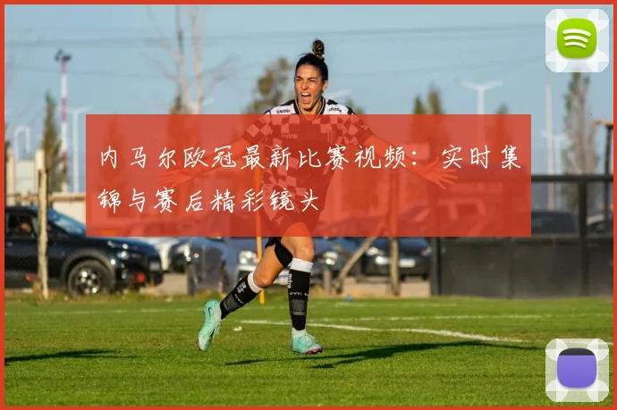 内马尔欧冠最新比赛视频：实时集锦与赛后精彩镜头