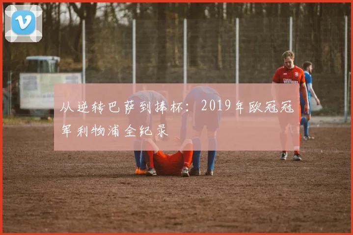 从逆转巴萨到捧杯：2019年欧冠冠军利物浦全纪录