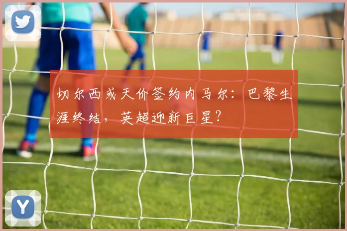 切尔西或天价签约内马尔：巴黎生涯终结，英超迎新巨星？