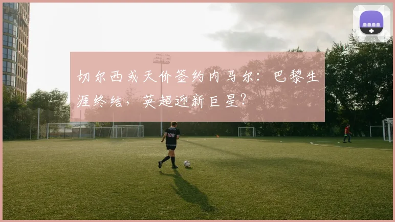 切尔西或天价签约内马尔：巴黎生涯终结，英超迎新巨星？