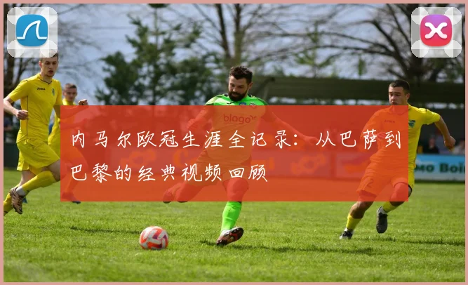内马尔欧冠生涯全记录：从巴萨到巴黎的经典视频回顾