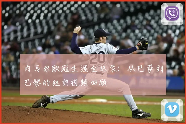 内马尔欧冠生涯全记录：从巴萨到巴黎的经典视频回顾