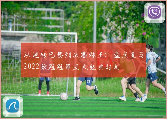 从逆转巴黎到决赛称王：盘点皇马2022欧冠冠军五大经典时刻